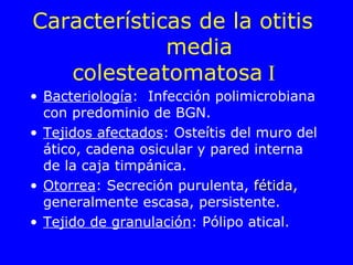 Características de la otitis  media colesteatomatosa  I   Bacteriología :  Infección polimicrobiana con predominio de BGN. Tejidos afectados : Osteítis del muro del ático, cadena osicular y pared interna de la caja timpánica. Otorrea : Secreción purulenta,  fétida , generalmente escasa, persistente. Tejido de granulación : Pólipo atical. 