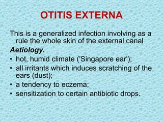 OTITIS EXTERNA This is a generalized infection involving as a rule the whole skin of the external canal   Aetiology.  hot, humid climate ('Singapore ear'); all irritants which induces scratching of the ears (dust); a tendency to eczema; sensitization to certain antibiotic drops. 