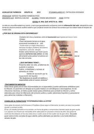 AUXILIAR DE FARMACIA GRUPO 2A 2012 TP DOMICILIARIO N°1: PATOLOGIA ASIGNADA
PROFESOR: SERGIO TALADRIZ FARMACEUTICO
DOCENTE AUX.: MARCELA SELING ALUMNA: YANINA MALDONADO TEMA: OTITIS
OTITIS: EL MAL QUE AFECTA AL OÍDO
La otitis es una enfermedad muy común, y es lo que generalmente conocemos como la inflamación del oído, afectando la zona
donde se ubica el conducto auditivo externo que cumple la función de conducir los sonidos que nos rodean hasta el tímpano de
nuestro oído.
-¿POR QUE SE ORIGINA ESTA ENFERMEDAD?
-Contacto con virus y bacterias, como el neumococo que ingresa por boca o nariz,
-Hongos
-Pasar demasiado tiempo en el agua,
provocando humedad en el oído
- Puede tener un origen infeccioso o
derivarse de algún problema del sistema
respiratorio, como las alergias
Existen varios factores que hacen que la otitis
aparezca de forma más común, la mala
alimentación y los padres fumadores son dos de
las más comunes
-¿QUE SINTOMAS TIENE?...
Presenta dolor de oído, problemas de
audición ó sordera
Fiebre, irritabilidad y rechazo al
alimento en niños
Salida de secreción por la oreja
(supuración de liquido)
“No dudemos en acudir al médico o
especialista ante el menor síntoma”
-TRATAMIENTOS MEDICOS
Gotas óticas (gotas para el oído) recomendadas por un especialista y pueden adicionarse antibióticos para
la infección, en pacientes con alergias se lo puede medicar con anti-alérgicos o descongestivos. En las
infecciones más leves, el médico puede recetar gotas antibióticas para combatir la infección y cortico
esteroides para reducir la inflamación del conducto auditivo y suelen adicionarse ibuprofeno o paracetamol
para calmar las molestias e inflamación.
CONSEJOS ALTERNATIVOS:”FITOTERAPIA PARA LA OTITIS”
Unas gotas de extracto de Echinacea o Propóleos (dosis según el fabricante, la edad y el caso) nos pueden
ayudar a combatir la otitis.
El ajo y la cebolla (tomados en la comida o en forma de gotas o comprimidos) también serán de gran ayuda.
Los vapores con infusión de manzanilla serán adecuados en procesos crónicos de otitis. Dos gotas de
aceite de oliva tibiecito en los dos oídos (tres o cuatro veces al día) suelen ser de gran alivio. Se puede
poner sobre el oído una bolsa de agua caliente, paños calentados por plancha o una manta eléctrica o
secador de pelo.
 