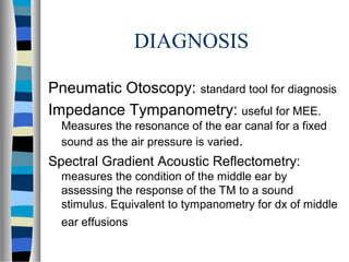 DIAGNOSIS
Pneumatic Otoscopy: standard tool for diagnosis
Impedance Tympanometry: useful for MEE.
Measures the resonance of the ear canal for a fixed
sound as the air pressure is varied.
Spectral Gradient Acoustic Reflectometry:
measures the condition of the middle ear by
assessing the response of the TM to a sound
stimulus. Equivalent to tympanometry for dx of middle
ear effusions
 