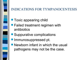 INDICATIONS FOR TYMPANOCENTESIS
 Toxic appearing child
 Failed treatment regimen with
antibiotics
 Suppurative complications
 Immunosuppressed pt.
 Newborn infant in which the usual
pathogens may not be the case.
 