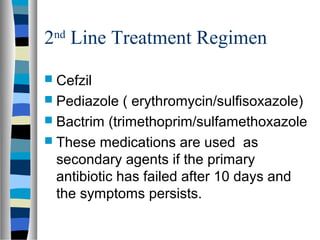 2nd
Line Treatment Regimen
 Cefzil
 Pediazole ( erythromycin/sulfisoxazole)
 Bactrim (trimethoprim/sulfamethoxazole
 These medications are used as
secondary agents if the primary
antibiotic has failed after 10 days and
the symptoms persists.
 