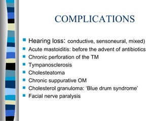 COMPLICATIONS
 Hearing loss: conductive, sensoneural, mixed)
 Acute mastoiditis: before the advent of antibiotics
 Chronic perforation of the TM
 Tympanosclerosis
 Cholesteatoma
 Chronic suppurative OM
 Cholesterol granuloma: ‘Blue drum syndrome’
 Facial nerve paralysis
 