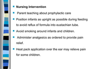  Nursing Intervention
 Parent teaching about prophylactic care
 Position infants as upright as possible during feeding
to avoid reflux of formula into eustachian tube.
 Avoid smoking around infants and children.
 Administer analgesics as ordered to provide pain
relief.
 Heat pack application over the ear may relieve pain
for some children.
 
