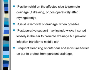  Position child on the affected side to promote
drainage (if draining, or postoperatively after
myringotomy).
 Assist in removal of drainage, when possible
 Postoperative support may include wicks inserted
loosely in the ear to promote drainage but prevent
infection transfer to middle ear.
 Frequent cleansing of outer ear and moisture barrier
on ear to protect from purulent drainage.
 