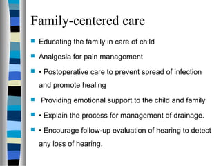 Family-centered care
 Educating the family in care of child
 Analgesia for pain management
 • Postoperative care to prevent spread of infection
and promote healing
 Providing emotional support to the child and family
 • Explain the process for management of drainage.
 • Encourage follow-up evaluation of hearing to detect
any loss of hearing.
 