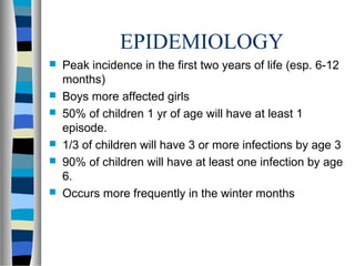 EPIDEMIOLOGY
 Peak incidence in the first two years of life (esp. 6-12
months)
 Boys more affected girls
 50% of children 1 yr of age will have at least 1
episode.
 1/3 of children will have 3 or more infections by age 3
 90% of children will have at least one infection by age
6.
 Occurs more frequently in the winter months
 