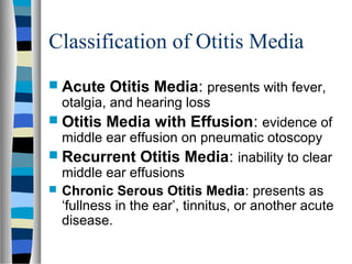 Classification of Otitis Media
 Acute Otitis Media: presents with fever,
otalgia, and hearing loss
 Otitis Media with Effusion: evidence of
middle ear effusion on pneumatic otoscopy
 Recurrent Otitis Media: inability to clear
middle ear effusions
 Chronic Serous Otitis Media: presents as
‘fullness in the ear’, tinnitus, or another acute
disease.
 