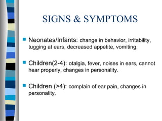 SIGNS & SYMPTOMS
 Neonates/Infants: change in behavior, irritability,
tugging at ears, decreased appetite, vomiting.
 Children(2-4): otalgia, fever, noises in ears, cannot
hear properly, changes in personality.
 Children (>4): complain of ear pain, changes in
personality.
 