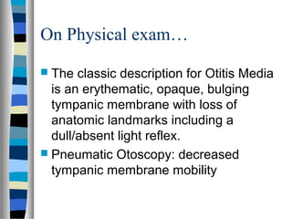 On Physical exam…
 The classic description for Otitis Media
is an erythematic, opaque, bulging
tympanic membrane with loss of
anatomic landmarks including a
dull/absent light reflex.
 Pneumatic Otoscopy: decreased
tympanic membrane mobility
 