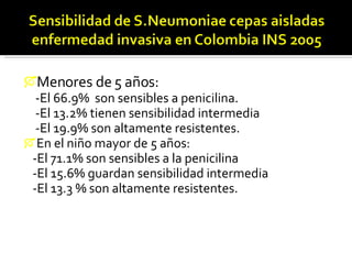 Menores de 5 años: -El 66.9%  son sensibles a penicilina. -El 13.2% tienen sensibilidad intermedia  -El 19.9% son altamente resistentes.  En el niño mayor de 5 años: -El 71.1% son sensibles a la penicilina  -El 15.6% guardan sensibilidad intermedia  -El 13.3 % son altamente resistentes. 