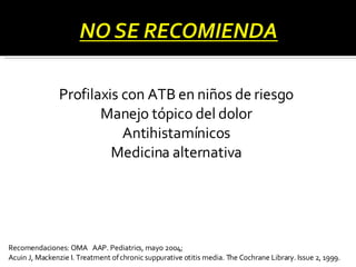 Profilaxis con ATB en niños de riesgo Manejo tópico del dolor Antihistamínicos Medicina alternativa Recomendaciones: OMA  AAP. Pediatrics, mayo 2004; Acuin J, Mackenzie I. Treatment of chronic suppurative otitis media. The Cochrane Library.  Issue 2, 1999. 