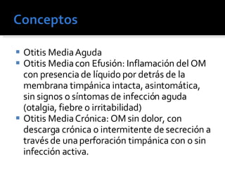 Otitis Media Aguda Otitis Media con Efusión: Inflamación del OM con presencia de líquido por detrás de la membrana timpánica intacta, asintomática, sin signos o síntomas de infección aguda (otalgia, fiebre o irritabilidad) Otitis Media Crónica: OM sin dolor, con descarga crónica o intermitente de secreción a través de una perforación timpánica con o sin infección activa. 
