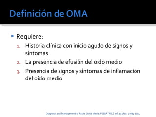 Requiere: Historia clínica con inicio agudo de signos y síntomas La presencia de efusión del oído medio Presencia de signos y síntomas de inflamación del oído medio Diagnosis and Management of Acute Otitis Media; PEDIATRICS Vol. 113 No. 5 May 2004 