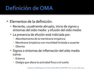 Elementos de la definición: Reciente, usualmente abrupto, inicio de signos y síntomas del oído medio  y efusión del oído medio La presencia de efusión está indiciada por: Abombamiento de la membrana timpánica Membrana timpánica con movilidad limitada o ausente Otorrea Signos o síntomas de inflamación del oído medio como: Eritema Otalgia que altera la actividad física o el sueño Diagnosis and Management of Acute Otitis Media; PEDIATRICS Vol. 113 No. 5 May 2004 