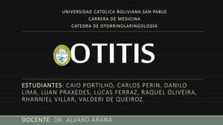 OTITIS
ESTUDIANTES: CAIO PORTILHO, CARLOS PERIN, DANILO
LIMA, LUAN PRAXEDES, LUCAS FERRAZ, RAQUEL OLIVEIRA,
RHANNIEL VILLAR, VALDERI DE QUEIROZ.
DOCENTE: DR. ALVARO ARANA
UNIVERSIDAD CATOLICA BOLIVIANA SAN PABLO
CARRERA DE MEDICINA
CATEDRA DE OTORRINOLARINGOLOGÍA
 