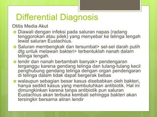 Differential Diagnosis
Otitis Media Akut
 Diawali dengan infeksi pada saluran napas (radang
tenggorokan atau pilek) yang menyebar ke telinga tengah
lewat saluran Eustachius.
 Saluran membengkak dan tersumbat> sel-sel darah putih
dtg untuk melawan bakteri> terbentuklah nanah dalam
telinga tengah.
 lendir dan nanah bertambah banyak> pendengaran
terganggu karena gendang telinga dan tulang-tulang kecil
penghubung gendang telinga dengan organ pendengaran
di telinga dalam tidak dapat bergerak bebas
 walaupun sebagian besar kasus disebabkan oleh bakteri,
hanya sedikit kasus yang membutuhkan antibiotik. Hal ini
dimungkinkan karena tanpa antibiotik pun saluran
Eustachius akan terbuka kembali sehingga bakteri akan
tersingkir bersama aliran lendir
 