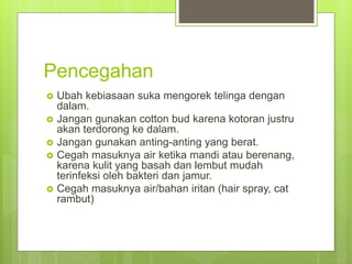 Pencegahan
 Ubah kebiasaan suka mengorek telinga dengan
dalam.
 Jangan gunakan cotton bud karena kotoran justru
akan terdorong ke dalam.
 Jangan gunakan anting-anting yang berat.
 Cegah masuknya air ketika mandi atau berenang,
karena kulit yang basah dan lembut mudah
terinfeksi oleh bakteri dan jamur.
 Cegah masuknya air/bahan iritan (hair spray, cat
rambut)
 