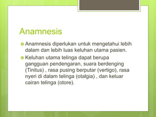Anamnesis
 Anamnesis diperlukan untuk mengetahui lebih
dalam dan lebih luas keluhan utama pasien.
 Keluhan utama telinga dapat berupa
gangguan pendengaran, suara berdenging
(Tinitus) , rasa pusing berputar (vertigo), rasa
nyeri di dalam telinga (otalgia) , dan keluar
cairan telinga (otore).
 