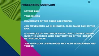 SEVERE PAIN
TENDERNESS
MOVEMENTS OF THE PINNA ARE PAINFUL
JAW MOVEMENTS, AS IN CHEWING, ALSO CAUSE PAIN IN THE
EAR.
A FURUNCLE OF POSTERIOR MEATAL WALL CAUSES OEDEMA
OVER THE MASTOID WITH OBLITERATION OF THE GROOVE
RETROAURICULAR.
PREAURICULAR LYMPH NODES MAY ALSO BE ENLARGED AND
TENDER
8
PRESENTING COMPLAIN
 