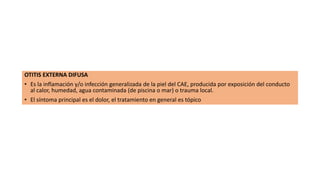 OTITIS EXTERNA DIFUSA
• Es la inflamación y/o infección generalizada de la piel del CAE, producida por exposición del conducto
al calor, humedad, agua contaminada (de piscina o mar) o trauma local.
• El síntoma principal es el dolor, el tratamiento en general es tópico
 