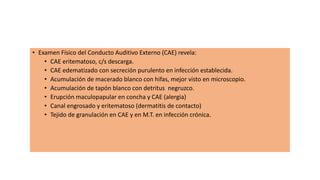 • Examen Físico del Conducto Auditivo Externo (CAE) revela:
• CAE eritematoso, c/s descarga.
• CAE edematizado con secreción purulento en infección establecida.
• Acumulación de macerado blanco con hifas, mejor visto en microscopio.
• Acumulación de tapón blanco con detritus negruzco.
• Erupción maculopapular en concha y CAE (alergia)
• Canal engrosado y eritematoso (dermatitis de contacto)
• Tejido de granulación en CAE y en M.T. en infección crónica.
 