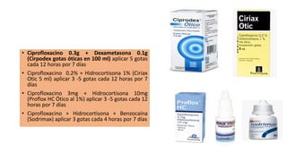 • Ciprofloxacino 0.3g + Dexametasona 0.1g
(Cirpodex gotas óticas en 100 ml) aplicar 5 gotas
cada 12 horas por 7 días
• Ciprofloxacino 0.2% + Hidrocortisona 1% (Ciriax
Otic 5 ml) aplicar 3 -5 gotas cada 12 horas por 7
días
• Ciprofloxacino 3mg + Hidrocortisona 10mg
(Proflox HC Ótico al 1%) aplicar 3 -5 gotas cada 12
horas por 7 días
• Ciprofloxacino + Hidrocortisona + Benzocaína
(Sodrimax) aplicar 3 gotas cada 4 horas por 7 días
 