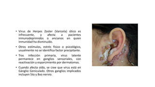 • Virus de Herpes Zoster (Varicela) ótico es
infrecuente, y afecta a pacientes
inmunodeprimidos o ancianos en quien
inmunidad ha disminuido.
• Otros estímulos, estrés físico o psicológico,
usualmente no se identifica factor precipitante.
• Tras infección primaria, virus latente
permanece en ganglios sensoriales, con
reactivación y esparcimiento por dermatomas.
• Cuando afecta oído, se cree que virus está en
Gánglio Geniculado. Otros ganglios implicados
incluyen 5to y 8vo nervio.
 