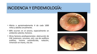 INCIDENCIA Y EPIDEMIOLOGÍA:
• Afecta a aproximadamente 4 de cada 1000
niños y adultos anualmente.
• 80% ocurren en el verano, especialmente en
ambiente caliente, húmeno.
• Otros factores predisponenetes: obstrucción de
CAE (estenosis, cerumen, etc), uso de audífono
auditivo, trauma autoinducido, natación,
inmersión en mares, ríos etc
 