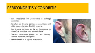 PERICONDRITIS Y CONDRITIS
• Son infecciones del pericondrio o cartílago
auricular.
• Resultan de trauma contuso o penetrante del
oído, o por extensión de otitis externa.
• Por trauma contuso, se da un hematoma en
superficie lateral de pina que se infecta.
• Trauma penetrante puede ser por piercing,
asaltos, mordidas, iatrogenia.
• Pseudomona es el agente más común.
 