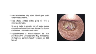 • Frecuentemente hay dolor severo por otitis
externa secundaria.
• Freq afecta ambos oídos, pero no con la
misma extensión.
• Si no se trata, la presión por el tapón puede
ensanchar el canal óseo con formación de una
cavidad de “automastoidectomía”.
• Engrosamiento y mucosalización de M.T.
puede ocurrir. En casos raros hay dehiscencia
de tegmen, parálisis facial y erosión de SCC
lateral.
 
