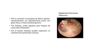 • TTO es remoción a traumática de debris epitelial.
Ocasionalmente con ablandamiento previo con
gotas óticas, o hasta anestesia general.
• Tras limpieza, visitas regulares para limpieza de
canal antes inflamación.
• Con el tiempo limpiezas pueden espaciarse. La
condición frecuentemente aminora.
 