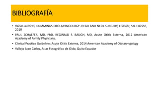 BIBLIOGRAFÍA
• Varios autores, CUMMINGS OTOLARYNGOLOGY–HEAD AND NECK SURGERY, Elsevier, 5ta Edición,
2010
• PAUL SCHAEFER, MD, PhD, REGINALD F. BAUGH, MD, Acute Otitis Externa, 2012 American
Academy of Family Physicians.
• Clinical Practice Guideline: Acute Otitis Externa, 2014 American Academy of Otolaryngology
• Vallejo Juan Carlos, Atlas Fotográfico de Oído, Quito Ecuador
 