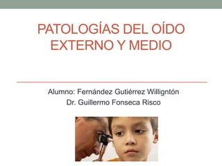 PATOLOGÍAS DEL OÍDO
EXTERNO Y MEDIO
Alumno: Fernández Gutiérrez Willigntón
Dr. Guillermo Fonseca Risco
 
