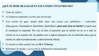 ¿QUÉ SE DEBE REALIZAR EN ESE CONDUCTO ESTRECHO?
 Toma de cultivo
 La limpieza (aspirado), no hay que ser lavado.
 Una mecha de gasa, donde debe tener una crema con antibiótico + corticoides
(Diprogenta, Celestoderm, Bactroban, Bactroban) ¿para qué sirve la mecha? es para que
el conducto se expanda. Por eso se dice al paciente que la mecha no se va a salir, la
mecha se va a quedar ahí, las gotitas van a aplicar despacio con la intención para que la
mecha se valla humedeciendo y valla haciendo efecto.
 La mecha se debe quedar hay de 48 a 72 horas.
 Retiramos la mecha y ya no está la inflamación retroauricular
 