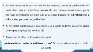  Se debe mantener la gota no más de una semana, porque la combinación del
corticoides con el antibiótico usando de una manera discriminada puede
provocar deformación del oído. Las gotas oticas pueden ser: ciprofloxacino u
ofloxacino, gentamicina, polimixina
 Si hay dolor mantenemos el analgésico y un poquito podemos colocar la crema
que se puede aplicar dos veces al día
 Protección de oído: no le puede entrar agua
¿cuánto mide el conducto auditivo externo? 24 mm y es donde se debe echarle
la 5 gotita
 