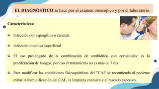 Caracteristicas:
Infección por aspergillus o cándida
Infección micotica superficial
El uso prolongado de la combinación de antibiótico con corticoides: es la
proliferación de hongos, por eso el tratamiento no es más de 7 día
Para modificar las condiciones fisicoquímicas del "CAE se recomienda al paciente
evitar la humidificación del CAE, la limpieza excesiva y el rascado excesivo.
EL DIAGNÓSTICO se hace por el examen otoscópico y por el laboratorio.
 