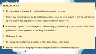 TRATAMIENTO
 El éxito está en la limpieza del conducto bajo microscopio y no agua
 No hay que cometer el error de dar antifúngico orales, porque no se va a resolver por vía oral, pero si
se va a resolver con limpieza del conducto auditivo externo y acción local
 Clotrimazol: 5 gotas 3 veces al día por el oído externo y que no entre agua, cada vez que se baña debe
ponerse una bola de algodón con vaselina y se tapa el oído
 No hacerle lavado
 El vinagre trasparente ayuda a cambiar el Ph: 3 gotas por dos veces al día
 Hay que tener cuidado porque puede provocar perforación de la membrana timpánica
 