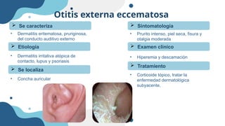 Otitis externa eccematosa
• Dermatitis eritematosa, pruriginosa,
del conducto auditivo externo
 Se caracteriza
 Etiología
• Dermatitis irritativa atópica de
contacto, lupus y psoriasis
 Se localiza
• Concha auricular
 Sintomatología
• Prurito intenso, piel seca, fisura y
otalgia moderada
 Examen clínico
• Hiperemia y descamación
 Tratamiento
• Corticoide tópico, tratar la
enfermedad dermatológica
subyacente,
 