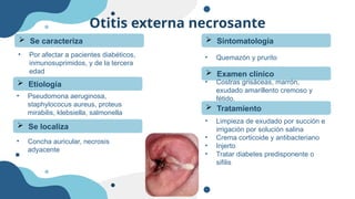 Otitis externa necrosante
• Por afectar a pacientes diabéticos,
inmunosuprimidos, y de la tercera
edad
 Se caracteriza
 Etiología
• Pseudomona aeruginosa,
staphylococus aureus, proteus
mirabilis, klebsiella, salmonella
 Se localiza
• Concha auricular, necrosis
adyacente
 Sintomatología
• Quemazón y prurito
 Examen clínico
• Costras grisáceas, marrón,
exudado amarillento cremoso y
fétido,
 Tratamiento
• Limpieza de exudado por succión e
irrigación por solución salina
• Crema corticoide y antibacteriano
• Injerto
• Tratar diabetes predisponente o
sifilis
 