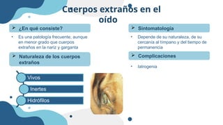 Cuerpos extraños en el
oído
• Es una patología frecuente, aunque
en menor grado que cuerpos
extraños en la nariz y garganta
 ¿En qué consiste?
 Naturaleza de los cuerpos
extraños
 Sintomatología
• Depende de su naturaleza, de su
cercanía al tímpano y del tiempo de
permanencia
Vivos
Inertes
Hidrófilos
 Complicaciones
• Iatrogenia
 