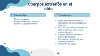 Cuerpos extraños en el
oído
• Antes de intentar maniobras
extractoras, se debe realizar una
otoscopia.
• En cuerpos extraños vivientes se
debe inmovilizar con aceite y
posterior lavador
• Cuerpos extraños inertes se
extraen por lavados
• En niños se recomienda usar
anestesia general
• Extracción quirúrgica
 Tratamiento
 Diagnóstico
• Clínico: otoscopia
• Radiografía en caso no de no
observar el cuerpo extraño
•
 