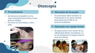 Otoscopía
• Se tracciona el pabellón con la
mano izquierda hacia arriba y hacia
atrás en adultos
• En niños es hacia abajo y hacia
atrás
 Procedimiento  Otoscopio de luz propia
• El examinador debe mantener el
instrumento en su mano derecha
para observar el CAE en su
posición anatómica
 Otoscopio con espejo frontal
• El espejo actúa como fuente de luz,
reflejándola desde una lampara. La
luz es dirigida por el espejo hasta el
cono de examen
 