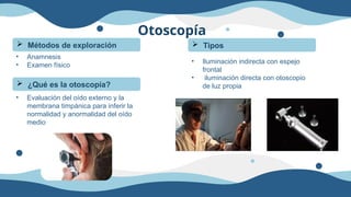Otoscopía
 Métodos de exploración
• Anamnesis
• Examen físico
 ¿Qué es la otoscopía?
• Evaluación del oído externo y la
membrana timpánica para inferir la
normalidad y anormalidad del oído
medio
 Tipos
• Iluminación indirecta con espejo
frontal
• iluminación directa con otoscopio
de luz propia
 