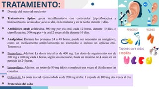 TRATAMIENTO:
 Drenaje del material purulento
 Tratamiento tópico: gotas antinflamatorio con corticoides (ciprofloxacina y
hidrocortisona, se usa dos veces al día, en la mañana y en la noche durante 7 días.
 Antibiótico oral: cefalexina, 500 mg por vía oral, cada 12 horas, durante 10 días, o
ciprofloxacina, 500 mg por vía oral 2 veces al día durante 10 días.
 Analgésico: Durante las primeras 24 a 48 horas, puede ser necesario un analgésico,
como un medicamento antiinflamatorio no esteroideo o incluso un opiáceo oral.
Tenemos a
 Ibuprofeno: Adultos: La dosis inicial es de 400 mg. Las dosis de seguimiento son de
200 mg a 400 mg cada 4 horas, según sea necesario, hasta un máximo de 4 dosis en un
período de 24 horas.
 ketoprofeno: Adultos: un sobre de 80 mg (dosis completa) tres veces al día durante las
comidas.
 Celecoxib: La dosis inicial recomendada es de 200 mg al día: 1 cápsula de 100 mg dos veces al día
 Protección del oído
 