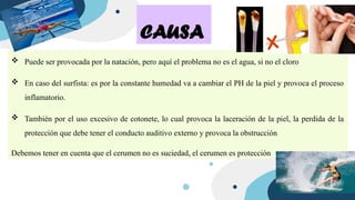  Puede ser provocada por la natación, pero aquí el problema no es el agua, si no el cloro
 En caso del surfista: es por la constante humedad va a cambiar el PH de la piel y provoca el proceso
inflamatorio.
 También por el uso excesivo de cotonete, lo cual provoca la laceración de la piel, la perdida de la
protección que debe tener el conducto auditivo externo y provoca la obstrucción
Debemos tener en cuenta que el cerumen no es suciedad, el cerumen es protección
CAUSA
 