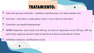  Gotas ótica que tiene corticoides + antibiótico (ciprofloxacina): se lo llama ciprodex otico.
 Gota ótica + corticoides y se debe aplicar 5 gotas 3 veces al día en el oído afecto
 Corticoides: una ampolla (betametasona)
 AINES: Ibuprofeno: dosis inicial es de 400 mg. Las dosis de seguimiento son de 200 mg a 400 mg
cada 4 horas, según sea necesario, hasta un máximo de 4 dosis en un período de 24 horas.
 antibióticos sistémicos: ciprofloxacino via oral
TRATAMIENTO:
 