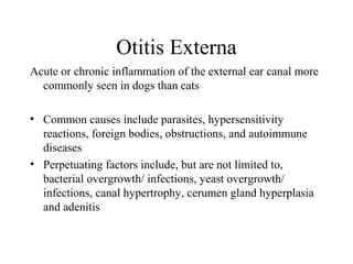 Otitis Externa
Acute or chronic inflammation of the external ear canal more
  commonly seen in dogs than cats

• Common causes include parasites, hypersensitivity
  reactions, foreign bodies, obstructions, and autoimmune
  diseases
• Perpetuating factors include, but are not limited to,
  bacterial overgrowth/ infections, yeast overgrowth/
  infections, canal hypertrophy, cerumen gland hyperplasia
  and adenitis
 