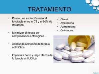 TRATAMIENTO
• Posee una evolución natural         •   Clavulin
  favorable entre el 75 y el 90% de   •   Amoxacilina
  los casos.
                                      • Azitromicina
                                      •   Ceftriaxona
• Minimizar el riesgo de
  complicaciones otológicas .

• Adecuada selección de terapia
  antibiótica

• Impacto a corto y largo plazos de
  la terapia antibiótica.
 