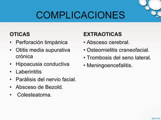 COMPLICACIONES
OTICAS                           EXTRAOTICAS
• Perforación timpánica          • Absceso cerebral.
• Otitis media supurativa        • Osteomielitis craneofacial.
  crónica                        • Trombosis del seno lateral.
• Hipoacusia conductiva          • Meningoencefalitis.
• Laberintitis
• Parálisis del nervio facial.
• Absceso de Bezold.
• Colesteatoma.
 